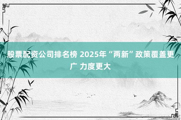 股票配资公司排名榜 2025年“两新”政策覆盖更广 力度更大