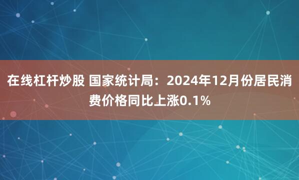 在线杠杆炒股 国家统计局：2024年12月份居民消费价格同比上涨0.1%