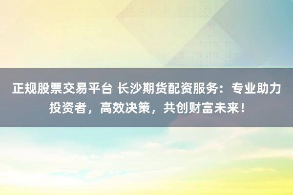 正规股票交易平台 长沙期货配资服务：专业助力投资者，高效决策，共创财富未来！