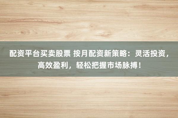 配资平台买卖股票 按月配资新策略：灵活投资，高效盈利，轻松把握市场脉搏！