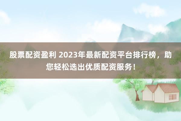 股票配资盈利 2023年最新配资平台排行榜，助您轻松选出优质配资服务！