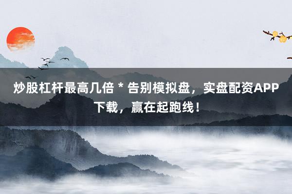 炒股杠杆最高几倍 * 告别模拟盘，实盘配资APP下载，赢在起跑线！