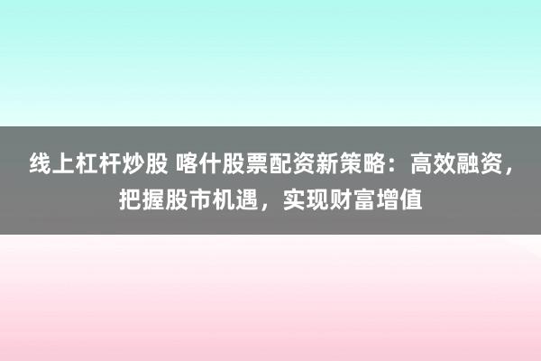 线上杠杆炒股 喀什股票配资新策略:高效融资,把握股市机遇,实现财富增值