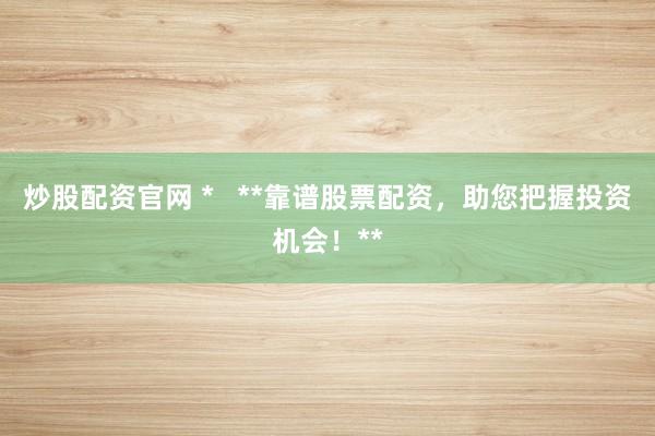 炒股配资官网 *   **靠谱股票配资，助您把握投资机会！**