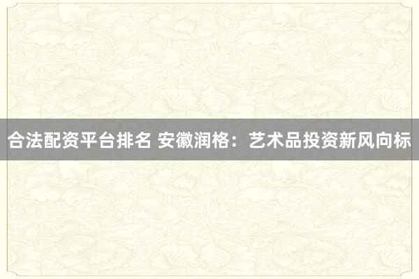 合法配资平台排名 安徽润格：艺术品投资新风向标