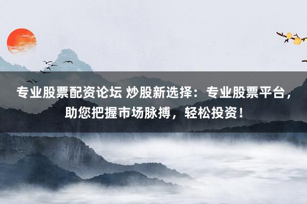 专业股票配资论坛 炒股新选择：专业股票平台，助您把握市场脉搏，轻松投资！