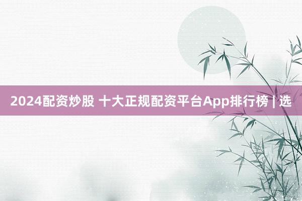 2024配资炒股 十大正规配资平台App排行榜 | 选