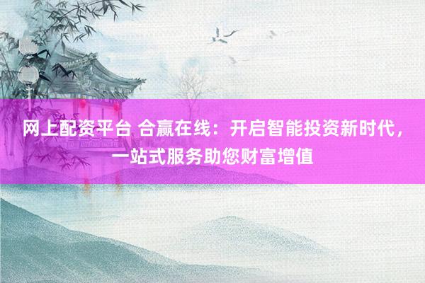 网上配资平台 合赢在线：开启智能投资新时代，一站式服务助您财富增值