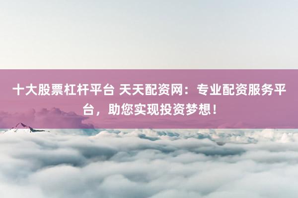 十大股票杠杆平台 天天配资网：专业配资服务平台，助您实现投资梦想！