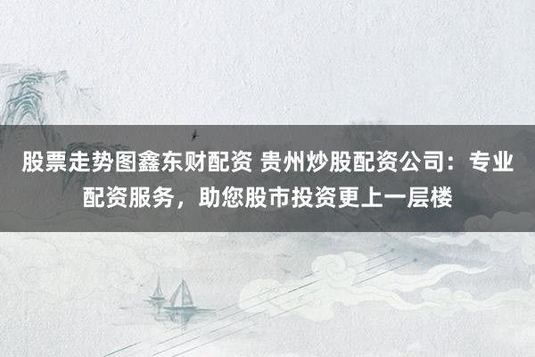 股票走势图鑫东财配资 贵州炒股配资公司：专业配资服务，助您股市投资更上一层楼