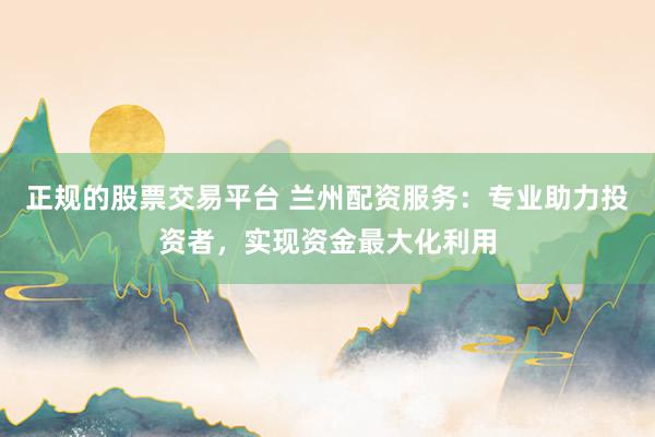 正规的股票交易平台 兰州配资服务：专业助力投资者，实现资金最大化利用