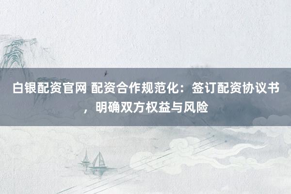 白银配资官网 配资合作规范化：签订配资协议书，明确双方权益与风险