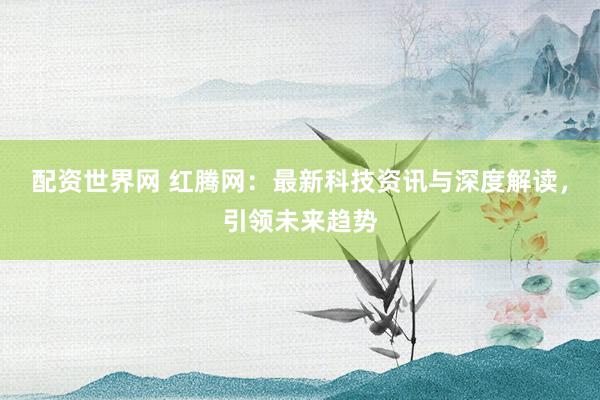 配资世界网 红腾网：最新科技资讯与深度解读，引领未来趋势
