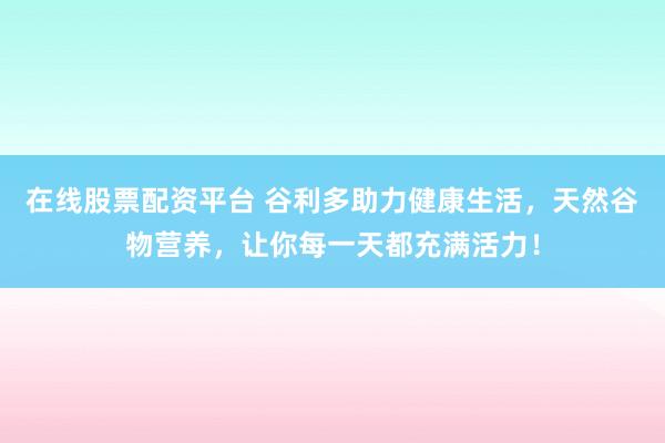 在线股票配资平台 谷利多助力健康生活，天然谷物营养，让你每一天都充满活力！