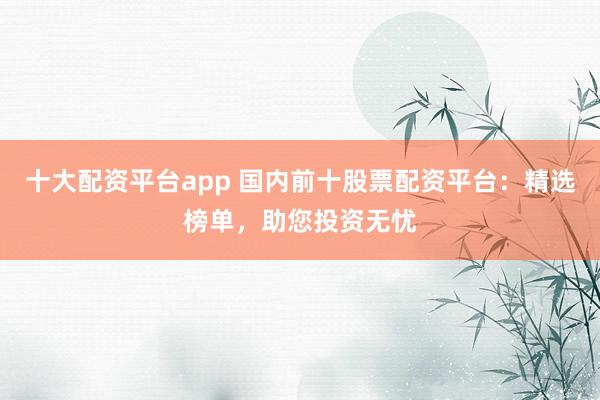 十大配资平台app 国内前十股票配资平台：精选榜单，助您投资无忧