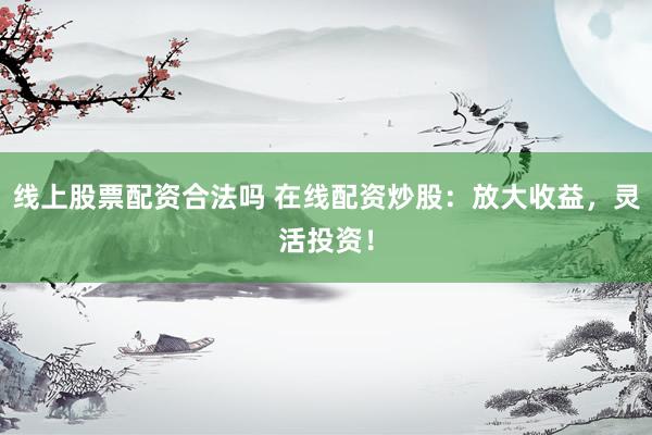 线上股票配资合法吗 在线配资炒股：放大收益，灵活投资！
