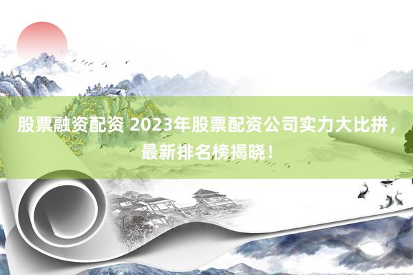 股票融资配资 2023年股票配资公司实力大比拼，最新排名榜揭晓！