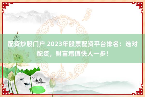 配资炒股门户 2023年股票配资平台排名：选对配资，财富增值快人一步！