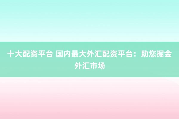 十大配资平台 国内最大外汇配资平台：助您掘金外汇市场