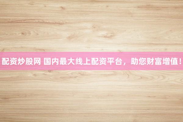 配资炒股网 国内最大线上配资平台，助您财富增值！