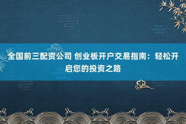 全国前三配资公司 创业板开户交易指南：轻松开启您的投资之路