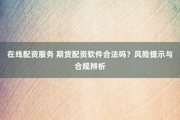 在线配资服务 期货配资软件合法吗？风险提示与合规辨析