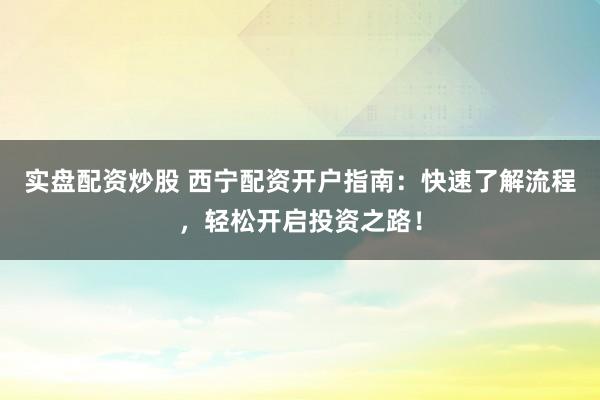 实盘配资炒股 西宁配资开户指南：快速了解流程，轻松开启投资之路！