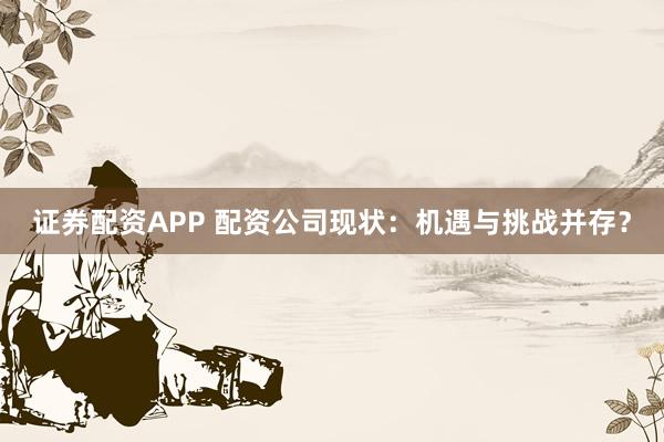 证券配资APP 配资公司现状：机遇与挑战并存？