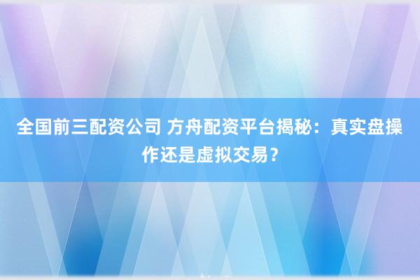 全国前三配资公司 方舟配资平台揭秘：真实盘操作还是虚拟交易？