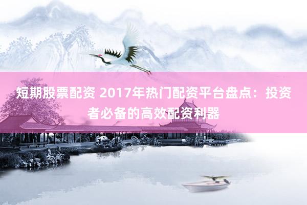 短期股票配资 2017年热门配资平台盘点：投资者必备的高效配资利器