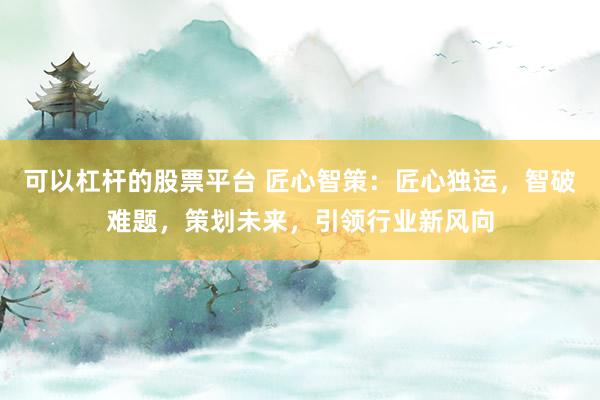 可以杠杆的股票平台 匠心智策：匠心独运，智破难题，策划未来，引领行业新风向
