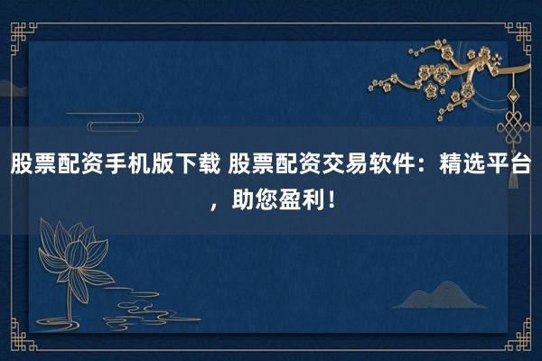 股票配资手机版下载 股票配资交易软件：精选平台，助您盈利！