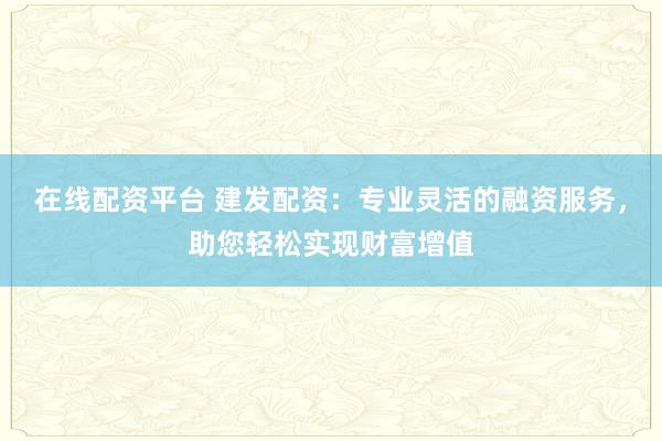 在线配资平台 建发配资：专业灵活的融资服务，助您轻松实现财富增值