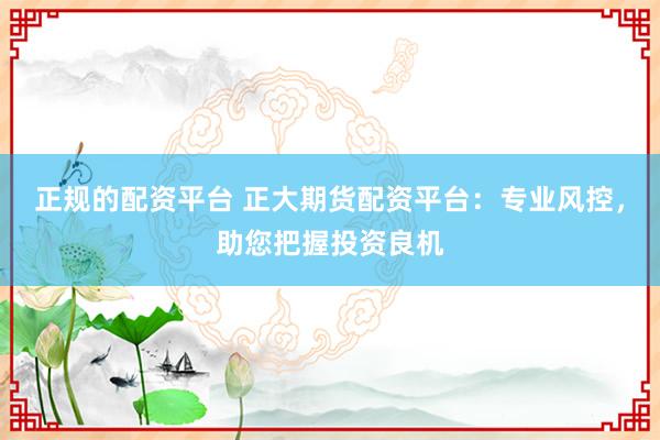 正规的配资平台 正大期货配资平台：专业风控，助您把握投资良机