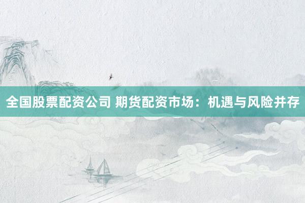 全国股票配资公司 期货配资市场：机遇与风险并存