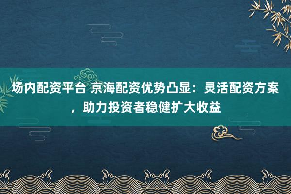 场内配资平台 京海配资优势凸显：灵活配资方案，助力投资者稳健扩大收益