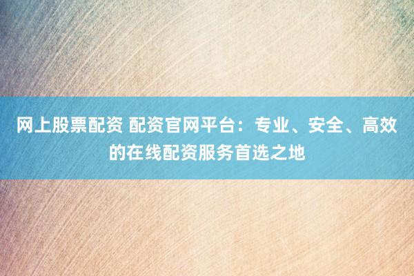 网上股票配资 配资官网平台：专业、安全、高效的在线配资服务首选之地