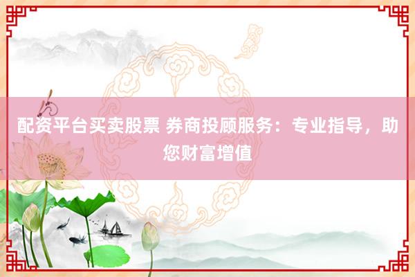 配资平台买卖股票 券商投顾服务：专业指导，助您财富增值