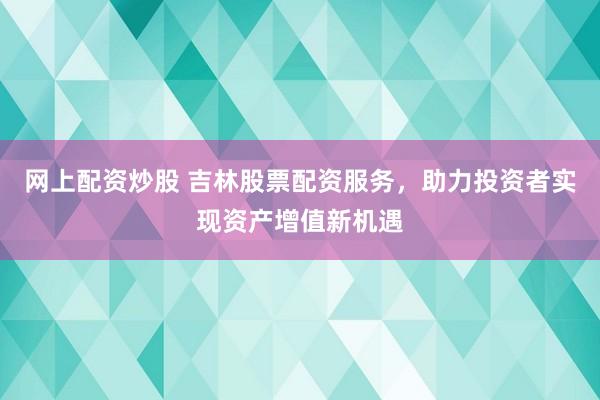 网上配资炒股 吉林股票配资服务，助力投资者实现资产增值新机遇