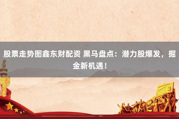 股票走势图鑫东财配资 黑马盘点：潜力股爆发，掘金新机遇！