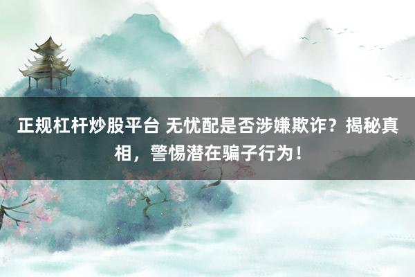 正规杠杆炒股平台 无忧配是否涉嫌欺诈？揭秘真相，警惕潜在骗子行为！