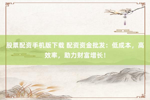 股票配资手机版下载 配资资金批发：低成本，高效率，助力财富增长！
