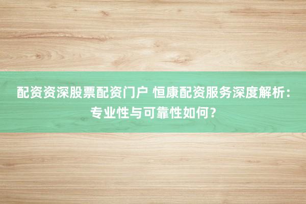 配资资深股票配资门户 恒康配资服务深度解析：专业性与可靠性如何？