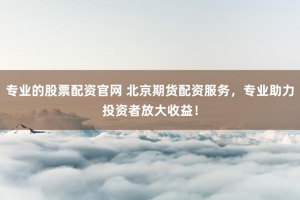 专业的股票配资官网 北京期货配资服务，专业助力投资者放大收益！