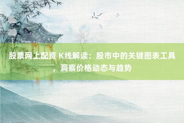 股票网上配资 K线解读：股市中的关键图表工具，洞察价格动态与趋势