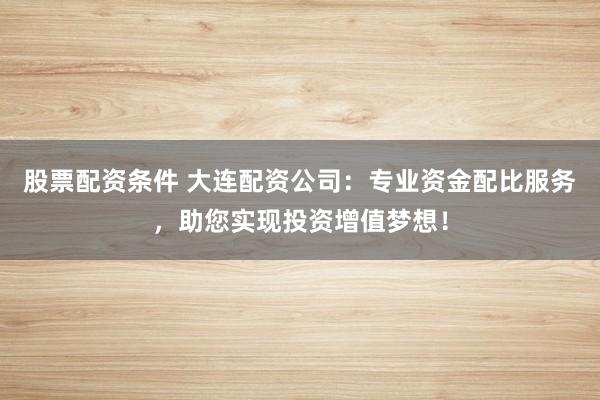 股票配资条件 大连配资公司：专业资金配比服务，助您实现投资增值梦想！