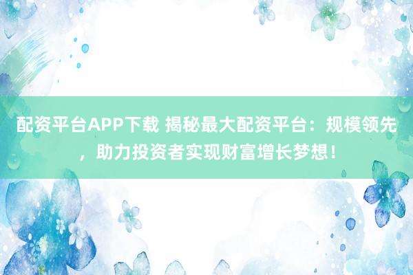 配资平台APP下载 揭秘最大配资平台：规模领先，助力投资者实现财富增长梦想！