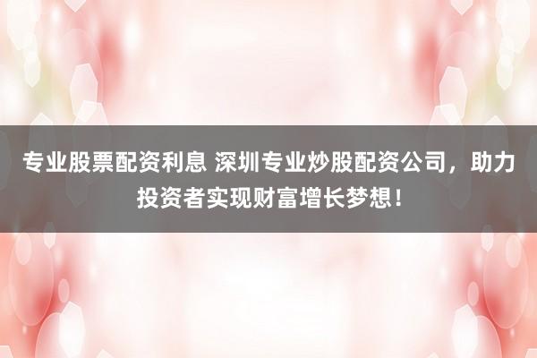 专业股票配资利息 深圳专业炒股配资公司，助力投资者实现财富增长梦想！