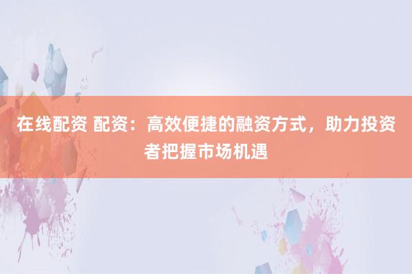 在线配资 配资：高效便捷的融资方式，助力投资者把握市场机遇