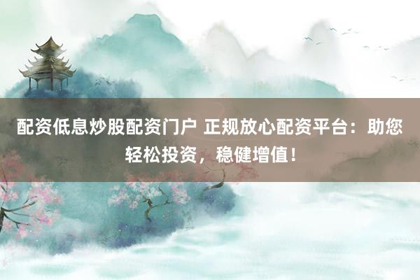 配资低息炒股配资门户 正规放心配资平台：助您轻松投资，稳健增值！